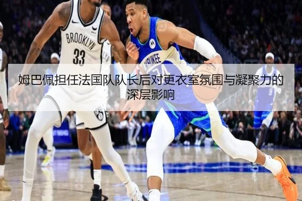姆巴佩担任法国队队长后对更衣室氛围与凝聚力的深层影响