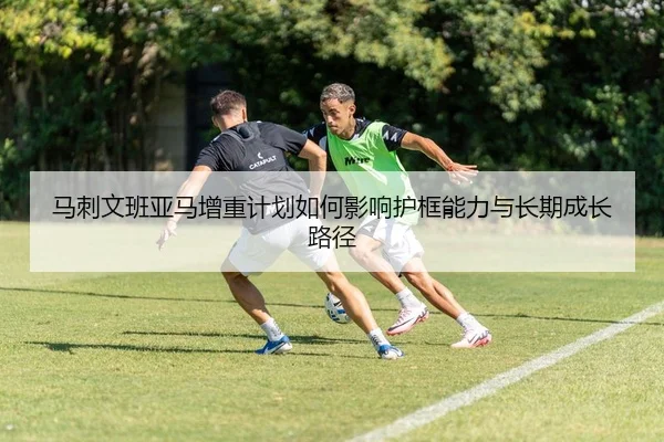 马刺文班亚马增重计划如何影响护框能力与长期成长路径