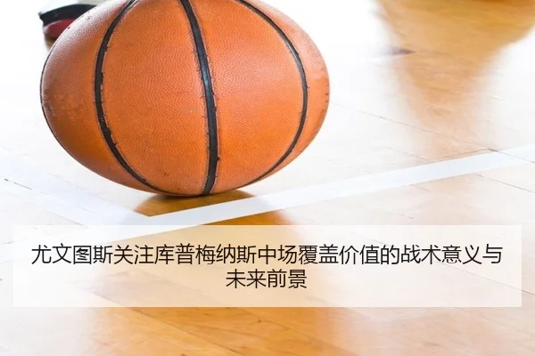 尤文图斯关注库普梅纳斯中场覆盖价值的战术意义与未来前景