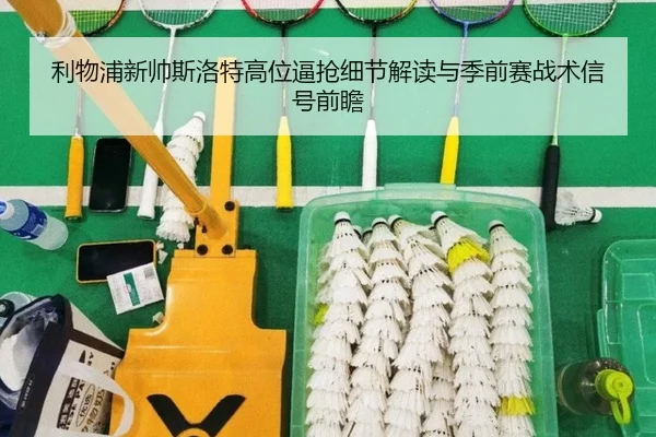 利物浦新帅斯洛特高位逼抢细节解读与季前赛战术信号前瞻