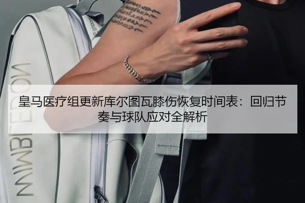 皇马医疗组更新库尔图瓦膝伤恢复时间表：回归节奏与球队应对全解析