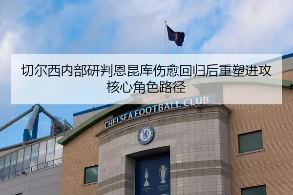 切尔西内部研判恩昆库伤愈回归后重塑进攻核心角色路径