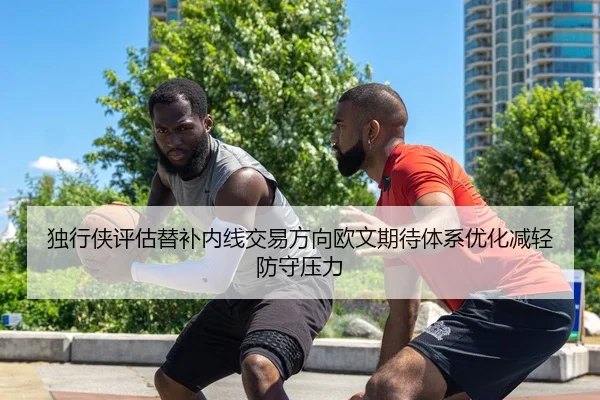 独行侠评估替补内线交易方向欧文期待体系优化减轻防守压力