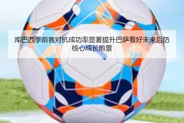 库巴西季前赛对抗成功率显著提升巴萨看好未来后防核心成长前景