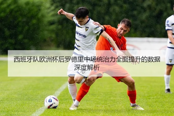西班牙队欧洲杯后罗德里中场统治力全面提升的数据深度解析