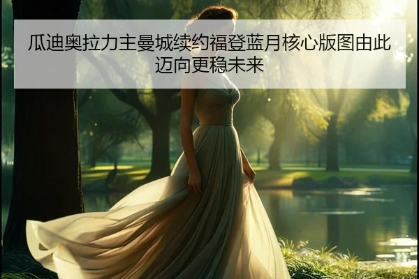 瓜迪奥拉力主曼城续约福登蓝月核心版图由此迈向更稳未来